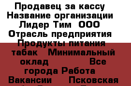 Продавец за кассу › Название организации ­ Лидер Тим, ООО › Отрасль предприятия ­ Продукты питания, табак › Минимальный оклад ­ 22 200 - Все города Работа » Вакансии   . Псковская обл.,Великие Луки г.